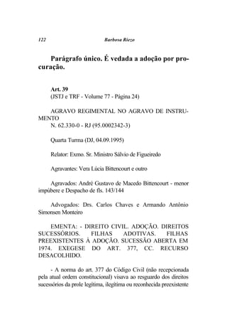 122                          Barbosa Riezo



   Parágrafo único. É vedada a adoção por pro-
curação.


      Art. 39
      (JSTJ e TRF - Volume 77 - Página 24)

   AGRAVO REGIMENTAL NO AGRAVO DE INSTRU-
MENTO
   N. 62.330-0 - RJ (95.0002342-3)

      Quarta Turma (DJ, 04.09.1995)

      Relator: Exmo. Sr. Ministro Sálvio de Figueiredo

      Agravantes: Vera Lúcia Bittencourt e outro

    Agravados: André Gustavo de Macedo Bittencourt - menor
impúbere e Despacho de fls. 143/144

    Advogados: Drs. Carlos Chaves e Armando Antônio
Simonsen Monteiro

    EMENTA: - DIREITO CIVIL. ADOÇÃO. DIREITOS
SUCESSÓRIOS.    FILHAS    ADOTIVAS.    FILHAS
PREEXISTENTES À ADOÇÃO. SUCESSÃO ABERTA EM
1974. EXEGESE DO ART. 377, CC. RECURSO
DESACOLHIDO.

     - A norma do art. 377 do Código Civil (não recepcionada
pela atual ordem constitucional) visava ao resguardo dos direitos
sucessórios da prole legítima, ilegítima ou reconhecida preexistente
 