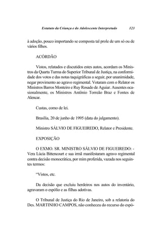 Estatuto da Criança e do Adolescente Interpretado     123


à adoção, pouco importando se composta tal prole de um só ou de
vários filhos.

     ACÓRDÃO

      Vistos, relatados e discutidos estes autos, acordam os Minis-
tros da Quarta Turma do Superior Tribunal de Justiça, na conformi-
dade dos votos e das notas taquigráficas a seguir, por unanimidade,
negar provimento ao agravo regimental. Votaram com o Relator os
Ministros Barros Monteiro e Ruy Rosado de Aguiar. Ausentes oca-
sionalmente, os Ministros Antônio Torreão Braz e Fontes de
Alencar.

     Custas, como de lei.

     Brasília, 20 de junho de 1995 (data do julgamento).

     Ministro SÁLVIO DE FIGUEIREDO, Relator e Presidente.

     EXPOSIÇÃO

      O EXMO. SR. MINISTRO SÁLVIO DE FIGUEIREDO: -
Vera Lúcia Bittencourt e sua irmã manifestaram agravo regimental
contra decisão monocrática, por mim proferida, vazada nos seguin-
tes termos:

     “Vistos, etc.

     Da decisão que excluiu herdeiros nos autos do inventário,
agravaram o espólio e as filhas adotivas.

     O Tribunal de Justiça do Rio de Janeiro, sob a relatoria do
Des. MARTINHO CAMPOS, não conheceu do recurso do espó-
 