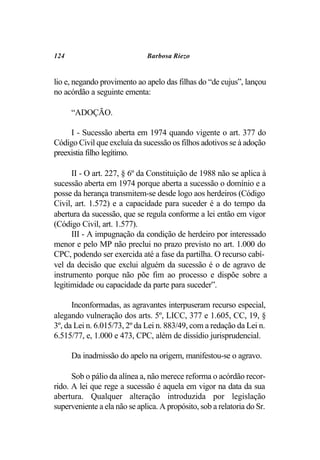 124                           Barbosa Riezo


lio e, negando provimento ao apelo das filhas do “de cujus”, lançou
no acórdão a seguinte ementa:

      “ADOÇÃO.

     I - Sucessão aberta em 1974 quando vigente o art. 377 do
Código Civil que excluía da sucessão os filhos adotivos se à adoção
preexistia filho legítimo.

      II - O art. 227, § 6º da Constituição de 1988 não se aplica à
sucessão aberta em 1974 porque aberta a sucessão o domínio e a
posse da herança transmitem-se desde logo aos herdeiros (Código
Civil, art. 1.572) e a capacidade para suceder é a do tempo da
abertura da sucessão, que se regula conforme a lei então em vigor
(Código Civil, art. 1.577).
      III - A impugnação da condição de herdeiro por interessado
menor e pelo MP não preclui no prazo previsto no art. 1.000 do
CPC, podendo ser exercida até a fase da partilha. O recurso cabí-
vel da decisão que exclui alguém da sucessão é o de agravo de
instrumento porque não põe fim ao processo e dispõe sobre a
legitimidade ou capacidade da parte para suceder”.

      Inconformadas, as agravantes interpuseram recurso especial,
alegando vulneração dos arts. 5º, LICC, 377 e 1.605, CC, 19, §
3º, da Lei n. 6.015/73, 2º da Lei n. 883/49, com a redação da Lei n.
6.515/77, e, 1.000 e 473, CPC, além de dissídio jurisprudencial.

      Da inadmissão do apelo na origem, manifestou-se o agravo.

      Sob o pálio da alínea a, não merece reforma o acórdão recor-
rido. A lei que rege a sucessão é aquela em vigor na data da sua
abertura. Qualquer alteração introduzida por legislação
superveniente a ela não se aplica. A propósito, sob a relatoria do Sr.
 
