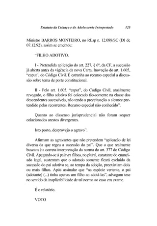 Estatuto da Criança e do Adolescente Interpretado      125


Ministro BARROS MONTEIRO, no REsp n. 12.088/SC (DJ de
07.12.92), assim se ementou:

     “FILHO ADOTIVO.

     I - Pretendida aplicação do art. 227, § 6º, da CF, a sucessão
já aberta antes da vigência da nova Carta. Inovação do art. 1.605,
“caput”, do Código Civil. É estranha ao recurso especial a discus-
são sobre tema de porte constitucional.

     II - Pelo art. 1.605, “caput”, do Código Civil, atualmente
revogado, o filho adotivo foi colocado tão-somente na classe dos
descendentes sucessíveis, não tendo a preceituação o alcance pre-
tendido pelas recorrentes. Recurso especial não conhecido”.

     Quanto ao dissenso jurisprudencial não foram sequer
colacionados arestos divergentes.

     Isto posto, desprovejo o agravo”.

      Afirmam as agravantes que não pretendem “aplicação de lei
diversa da que regeu a sucessão do pai”. Que o que realmente
buscam é a correta interpretação da norma do art. 377 do Código
Civil. Apegando-se à palavra filhos, no plural, constante do enunci-
ado legal, sustentam que o adotado somente ficará excluído da
sucessão do pai adotivo se, ao tempo da adoção, preexistiam dois
ou mais filhos. Após assinalar que “na espécie vertente, o pai
(adotante) (...) tinha apenas um filho ao adotá-las”, advogam tese
no sentido da inaplicabilidade de tal norma ao caso em exame.

     É o relatório.

     VOTO
 
