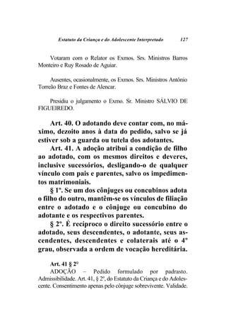 Estatuto da Criança e do Adolescente Interpretado     127


    Votaram com o Relator os Exmos. Srs. Ministros Barros
Monteiro e Ruy Rosado de Aguiar.

     Ausentes, ocasionalmente, os Exmos. Srs. Ministros Antônio
Torreão Braz e Fontes de Alencar.

    Presidiu o julgamento o Exmo. Sr. Ministro SÁLVIO DE
FIGUEIREDO.

     Art. 40. O adotando deve contar com, no má-
ximo, dezoito anos à data do pedido, salvo se já
estiver sob a guarda ou tutela dos adotantes.
     Art. 41. A adoção atribui a condição de filho
ao adotado, com os mesmos direitos e deveres,
inclusive sucessórios, desligando-o de qualquer
vínculo com pais e parentes, salvo os impedimen-
tos matrimoniais.
     § 1º. Se um dos cônjuges ou concubinos adota
o filho do outro, mantêm-se os vínculos de filiação
entre o adotado e o cônjuge ou concubino do
adotante e os respectivos parentes.
     § 2º. É recíproco o direito sucessório entre o
adotado, seus descendentes, o adotante, seus as-
cendentes, descendentes e colaterais até o 4º
grau, observada a ordem de vocação hereditária.

     Art. 41 § 2°
     ADOÇÃO – Pedido formulado por padrasto.
Admissibilidade. Art. 41, § 2º, do Estatuto da Criança e do Adoles-
cente. Consentimento apenas pelo cônjuge sobrevivente. Validade.
 