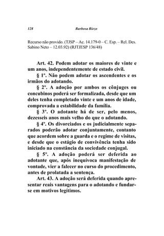 128                        Barbosa Riezo


Recurso não provido. (TJSP – Ac. 14.179-0 – C. Esp. – Rel. Des.
Sabino Neto – 12.03.92) (RJTJESP 136/48)


     Art. 42. Podem adotar os maiores de vinte e
um anos, independentemente de estado civil.
     § 1º. Não podem adotar os ascendentes e os
irmãos do adotando.
     § 2º. A adoção por ambos os cônjuges ou
concubinos poderá ser formalizada, desde que um
deles tenha completado vinte e um anos de idade,
comprovada a estabilidade da família.
     § 3º. O adotante há de ser, pelo menos,
dezesseis anos mais velho do que o adotando.
     § 4º. Os divorciados e os judicialmente sepa-
rados poderão adotar conjuntamente, contanto
que acordem sobre a guarda e o regime de visitas,
e desde que o estágio de convivência tenha sido
iniciado na constância da sociedade conjugal.
     § 5º. A adoção poderá ser deferida ao
adotante que, após inequívoca manifestação de
vontade, vier a falecer no curso do procedimento,
antes de prolatada a sentença.
     Art. 43. A adoção será deferida quando apre-
sentar reais vantagens para o adotando e fundar-
se em motivos legítimos.
 