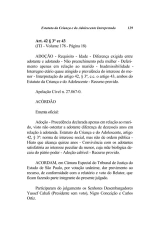 Estatuto da Criança e do Adolescente Interpretado     129


     Art. 42 § 3° cc 43
     (JTJ - Volume 178 - Página 18)

      ADOÇÃO - Requisito - Idade - Diferença exigida entre
adotante e adotando - Não preenchimento pela mulher - Deferi-
mento apenas em relação ao marido - Inadmissibilidade -
Interregno etário quase atingido e prevalência do interesse do me-
nor - Interpretação do artigo 42, § 3º, c.c. o artigo 43, ambos do
Estatuto da Criança e do Adolescente - Recurso provido.

     Apelação Cível n. 27.867-0.

     ACÓRDÃO

     Ementa oficial:

      Adoção - Procedência declarada apenas em relação ao mari-
do, visto não ostentar a adotante diferença de dezesseis anos em
relação à adotanda. Estatuto da Criança e do Adolescente, artigo
42, § 3º: norma de interesse social, mas não de ordem pública -
Hiato que alcança quinze anos - Convivência com os adotantes
satisfatória ao interesse peculiar da menor, cuja mãe biológica de-
caiu do pátrio poder - Adoção cabível - Recurso provido.

     ACORDAM, em Câmara Especial do Tribunal de Justiça do
Estado de São Paulo, por votação unânime, dar provimento ao
recurso, de conformidade com o relatório e voto do Relator, que
ficam fazendo parte integrante do presente julgado.

      Participaram do julgamento os Senhores Desembargadores
Yussef Cahali (Presidente sem voto), Nigro Conceição e Carlos
Ortiz.
 