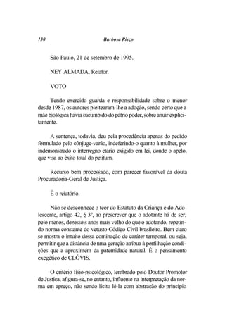130                           Barbosa Riezo


      São Paulo, 21 de setembro de 1995.

      NEY ALMADA, Relator.

      VOTO

     Tendo exercido guarda e responsabilidade sobre o menor
desde 1987, os autores pleitearam-lhe a adoção, sendo certo que a
mãe biológica havia sucumbido do pátrio poder, sobre anuir explici-
tamente.

     A sentença, todavia, deu pela procedência apenas do pedido
formulado pelo cônjuge-varão, indeferindo-o quanto à mulher, por
indemonstrado o interregno etário exigido em lei, donde o apelo,
que visa ao êxito total do petitum.

     Recurso bem processado, com parecer favorável da douta
Procuradoria-Geral de Justiça.

      É o relatório.

     Não se desconhece o teor do Estatuto da Criança e do Ado-
lescente, artigo 42, § 3º, ao prescrever que o adotante há de ser,
pelo menos, dezesseis anos mais velho do que o adotando, repetin-
do norma constante do vetusto Código Civil brasileiro. Bem claro
se mostra o intuito dessa cominação de caráter temporal, ou seja,
permitir que a distância de uma geração atribua à perfilhação condi-
ções que a aproximem da paternidade natural. É o pensamento
exegético de CLÓVIS.

     O critério físio-psicológico, lembrado pelo Doutor Promotor
de Justiça, afigura-se, no entanto, influente na interpretação da nor-
ma em apreço, não sendo lícito lê-la com abstração do princípio
 