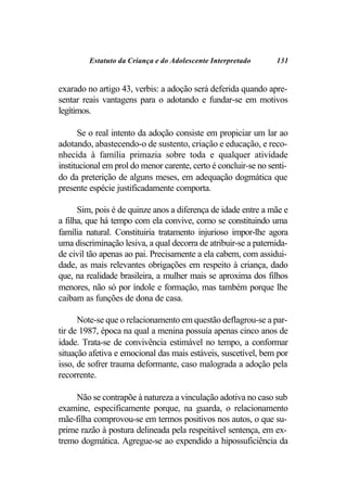Estatuto da Criança e do Adolescente Interpretado       131


exarado no artigo 43, verbis: a adoção será deferida quando apre-
sentar reais vantagens para o adotando e fundar-se em motivos
legítimos.

      Se o real intento da adoção consiste em propiciar um lar ao
adotando, abastecendo-o de sustento, criação e educação, e reco-
nhecida à família primazia sobre toda e qualquer atividade
institucional em prol do menor carente, certo é concluir-se no senti-
do da preterição de alguns meses, em adequação dogmática que
presente espécie justificadamente comporta.

      Sim, pois é de quinze anos a diferença de idade entre a mãe e
a filha, que há tempo com ela convive, como se constituindo uma
família natural. Constituiria tratamento injurioso impor-lhe agora
uma discriminação lesiva, a qual decorra de atribuir-se a paternida-
de civil tão apenas ao pai. Precisamente a ela cabem, com assidui-
dade, as mais relevantes obrigações em respeito à criança, dado
que, na realidade brasileira, a mulher mais se aproxima dos filhos
menores, não só por índole e formação, mas também porque lhe
caibam as funções de dona de casa.

      Note-se que o relacionamento em questão deflagrou-se a par-
tir de 1987, época na qual a menina possuía apenas cinco anos de
idade. Trata-se de convivência estimável no tempo, a conformar
situação afetiva e emocional das mais estáveis, suscetível, bem por
isso, de sofrer trauma deformante, caso malograda a adoção pela
recorrente.

     Não se contrapõe à natureza a vinculação adotiva no caso sub
examine, especificamente porque, na guarda, o relacionamento
mãe-filha comprovou-se em termos positivos nos autos, o que su-
prime razão à postura delineada pela respeitável sentença, em ex-
tremo dogmática. Agregue-se ao expendido a hipossuficiência da
 