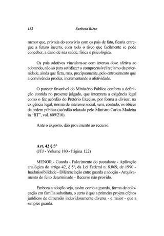 132                           Barbosa Riezo


menor que, privada do convívio com os pais de fato, ficaria entre-
gue a futuro incerto, com todo o risco que facilmente se pode
conceber, a dano de sua saúde, física e psicológica.

     Os pais adotivos vinculam-se com intensa dose afetiva ao
adotando, não só para satisfazer o compreensível reclamo da pater-
nidade, ainda que ficta, mas, precipuamente, pelo entrosamento que
a convivência produz, incrementando a afetividade.

     O parecer favorável do Ministério Público conforta a defini-
ção contida no presente julgado, que interpreta a exigência legal
como o fez acórdão do Pretório Excelso, por forma a divisar, na
exigência legal, norma de interesse social, sem, contudo, os óbices
da ordem pública (acórdão relatado pelo Ministro Carlos Madeira
in “RT”, vol. 609/210).

      Ante o exposto, dão provimento ao recurso.



      Art. 42 § 5°
      (JTJ - Volume 180 - Página 122)

     MENOR - Guarda - Falecimento do postulante - Aplicação
analógica do artigo 42, § 5º, da Lei Federal n. 8.069, de 1990 -
Inadmissibilidade - Diferenciação entre guarda e adoção - Arquiva-
mento do feito determinado - Recurso não provido.

      Embora a adoção seja, assim como a guarda, forma de colo-
cação em família substituta, o certo é que a primeira projeta efeitos
jurídicos de dimensão induvidosamente diversa - e maior - que a
simples guarda.
 