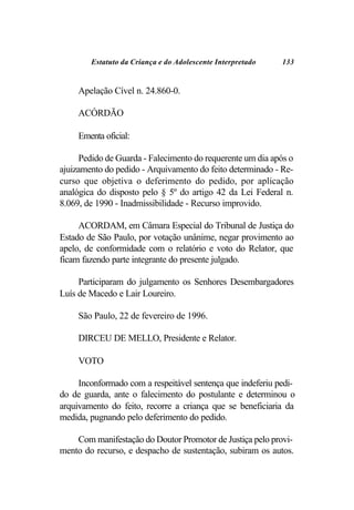 Estatuto da Criança e do Adolescente Interpretado   133


     Apelação Cível n. 24.860-0.

     ACÓRDÃO

     Ementa oficial:

     Pedido de Guarda - Falecimento do requerente um dia após o
ajuizamento do pedido - Arquivamento do feito determinado - Re-
curso que objetiva o deferimento do pedido, por aplicação
analógica do disposto pelo § 5º do artigo 42 da Lei Federal n.
8.069, de 1990 - Inadmissibilidade - Recurso improvido.

     ACORDAM, em Câmara Especial do Tribunal de Justiça do
Estado de São Paulo, por votação unânime, negar provimento ao
apelo, de conformidade com o relatório e voto do Relator, que
ficam fazendo parte integrante do presente julgado.

     Participaram do julgamento os Senhores Desembargadores
Luís de Macedo e Lair Loureiro.

     São Paulo, 22 de fevereiro de 1996.

     DIRCEU DE MELLO, Presidente e Relator.

     VOTO

     Inconformado com a respeitável sentença que indeferiu pedi-
do de guarda, ante o falecimento do postulante e determinou o
arquivamento do feito, recorre a criança que se beneficiaria da
medida, pugnando pelo deferimento do pedido.

    Com manifestação do Doutor Promotor de Justiça pelo provi-
mento do recurso, e despacho de sustentação, subiram os autos.
 