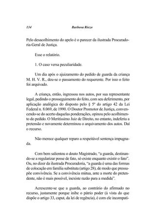 134                           Barbosa Riezo


Pelo desacolhimento do apelo é o parecer da ilustrada Procurado-
ria-Geral de Justiça.

      Esse o relatório.

      1. O caso versa peculiaridade.

      Um dia após o ajuizamento do pedido de guarda da criança
M. H. V. R., deu-se o passamento do requerente. Por isso o feito
foi arquivado.

      A criança, então, ingressou nos autos, por sua representante
legal, pedindo o prosseguimento do feito, com seu deferimento, por
aplicação analógica do disposto pelo § 5º do artigo 42 da Lei
Federal n. 8.069, de 1990. O Doutor Promotor de Justiça, conven-
cendo-se do acerto daquelas ponderações, opinou pelo acolhimen-
to do pedido. O Meritíssimo Juiz de Direito, no entanto, indeferiu a
pretensão e novamente determinou o arquivamento dos autos. Daí
o recurso.

      Não merece qualquer reparo a respeitável sentença impugna-
da.

     Com bem salientou o douto Magistrado, “a guarda, destinan-
do-se a regularizar posse de fato, só existe enquanto existir o fato”.
Ou, no dizer da ilustrada Procuradoria, “a guarda é uma das formas
de colocação em família substituta (artigo 28), de modo que pressu-
põe convivência. Se a convivência mútua, ante a morte do preten-
dente, não é mais possível, inexiste razão para a medida”.

     Acrescente-se que a guarda, ao contrário do afirmado no
recurso, justamente porque inibe o pátrio poder (à vista do que
dispõe o artigo 33, caput, da lei de regência), é com ele incompatí-
 