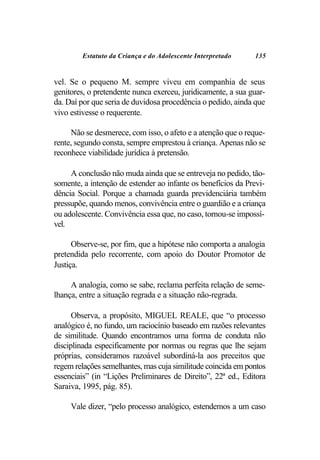 Estatuto da Criança e do Adolescente Interpretado     135


vel. Se o pequeno M. sempre viveu em companhia de seus
genitores, o pretendente nunca exerceu, juridicamente, a sua guar-
da. Daí por que seria de duvidosa procedência o pedido, ainda que
vivo estivesse o requerente.

     Não se desmerece, com isso, o afeto e a atenção que o reque-
rente, segundo consta, sempre emprestou à criança. Apenas não se
reconhece viabilidade jurídica à pretensão.

     A conclusão não muda ainda que se entreveja no pedido, tão-
somente, a intenção de estender ao infante os benefícios da Previ-
dência Social. Porque a chamada guarda previdenciária também
pressupõe, quando menos, convivência entre o guardião e a criança
ou adolescente. Convivência essa que, no caso, tornou-se impossí-
vel.

      Observe-se, por fim, que a hipótese não comporta a analogia
pretendida pelo recorrente, com apoio do Doutor Promotor de
Justiça.

     A analogia, como se sabe, reclama perfeita relação de seme-
lhança, entre a situação regrada e a situação não-regrada.

      Observa, a propósito, MIGUEL REALE, que “o processo
analógico é, no fundo, um raciocínio baseado em razões relevantes
de similitude. Quando encontramos uma forma de conduta não
disciplinada especificamente por normas ou regras que lhe sejam
próprias, consideramos razoável subordiná-la aos preceitos que
regem relações semelhantes, mas cuja similitude coincida em pontos
essenciais” (in “Lições Preliminares de Direito”, 22ª ed., Editora
Saraiva, 1995, pág. 85).

     Vale dizer, “pelo processo analógico, estendemos a um caso
 