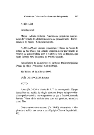 Estatuto da Criança e do Adolescente Interpretado      137


     ACÓRDÃO

     Ementa oficial:

     Menor - Adoção póstuma - Ausência de inequívoca manifes-
tação de vontade do adotante no curso de procedimento - Impro-
cedência do pedido - Sentença mantida.

     ACORDAM, em Câmara Especial do Tribunal de Justiça do
Estado de São Paulo, por votação unânime, negar provimento ao
recurso, de conformidade com o relatório e voto do Relator, que
ficam fazendo parte integrante do presente julgado.

     Participaram do julgamento os Senhores Desembargadores
Dirceu de Mello (Presidente) e Alves Braga.

     São Paulo, 18 de julho de 1996.

     LUÍS DE MACEDO, Relator.

     VOTO

     Apela (fls. 34/36) a criança B. F. T. da sentença (fls. 22) que
desacolheu seu pedido de adoção póstuma. Pugna pela procedên-
cia do pedido adotivo sob o argumento de que o finado Raimundo
Ferreira Viana vivia maritalmente com sua genitora, tratando-o
como filho.

      Contra-arrazoado o recurso (fls. 39-40), determinou o Ma-
gistrado a subida dos autos a esta Egrégia Câmara Especial (fls.
41).
 