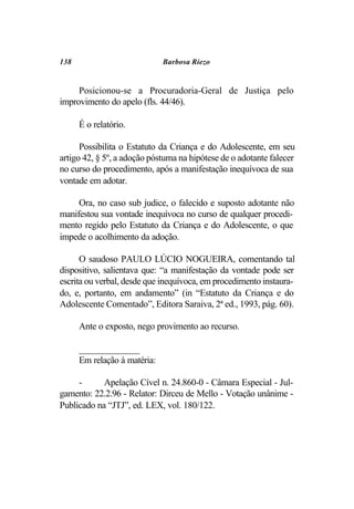 138                           Barbosa Riezo


     Posicionou-se a Procuradoria-Geral de Justiça pelo
improvimento do apelo (fls. 44/46).

      É o relatório.

      Possibilita o Estatuto da Criança e do Adolescente, em seu
artigo 42, § 5º, a adoção póstuma na hipótese de o adotante falecer
no curso do procedimento, após a manifestação inequívoca de sua
vontade em adotar.

     Ora, no caso sub judice, o falecido e suposto adotante não
manifestou sua vontade inequívoca no curso de qualquer procedi-
mento regido pelo Estatuto da Criança e do Adolescente, o que
impede o acolhimento da adoção.

      O saudoso PAULO LÚCIO NOGUEIRA, comentando tal
dispositivo, salientava que: “a manifestação da vontade pode ser
escrita ou verbal, desde que inequívoca, em procedimento instaura-
do, e, portanto, em andamento” (in “Estatuto da Criança e do
Adolescente Comentado”, Editora Saraiva, 2ª ed., 1993, pág. 60).

      Ante o exposto, nego provimento ao recurso.

      _____________
      Em relação à matéria:

     -      Apelação Cível n. 24.860-0 - Câmara Especial - Jul-
gamento: 22.2.96 - Relator: Dirceu de Mello - Votação unânime -
Publicado na “JTJ”, ed. LEX, vol. 180/122.
 