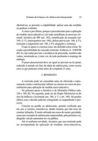 Estatuto da Criança e do Adolescente Interpretado        13


alternativas, se presente a culpabilidade: aplicar uma das medidas
ou perdoar o infrator.
      À cinco e por último, porque o procedimento para a aplicação
de medida sócio-educativa é em tudo semelhante ao processo cri-
minal: iniciativa do MP (art. 182), cientificação da acusação (art.
184, § 1º), interrogatório (art. 186), defesa prévia (art. 186, § 3º),
instrução e julgamento (art. 186, § 4º), alegações e sentença.
      O que se apura é a mesma coisa: ato definido como crime. Só
muda a possibilidade de conceder remissão. Embora a L. 8.069/90
(ECA), não tenha previsto a incidência da prescrição, também não
vedou, mostrando-se, à meu ver, de todo pertinente o emprego da
analogia.
      O prazo prescricional deve ser igual ao previsto na lei penal,
reduzido à metade em face da idade do adolescente, como ocorre
com os que praticam crime antes de completar 21 anos.

                          3. REMISSÃO

      A remissão pode ser concedida antes de oferecida a repre-
sentação contra o adolescente infrator ou mesmo no curso do pro-
cedimento para aplicação de medida sócio-educativa.
      No primeiro passo a iniciativa é do Ministério Público (arts.
126 e 180, II). No segundo, pode ser do Órgão Ministerial ou do
Juiz da InfÍncia e Juventude (art. 186, § 1º, e art. 188). Só produz
efeitos com a decisão judicial, extinguindo ou suspendendo o pro-
cesso.
      Consiste no perdão ao adolescente, quando verificado que
ele, por si mesmo, emendou-se, dando mostras que não mais irá
cometer infrações. É muito utilizada nos casos de menor gravidade,
como por exemplo de adolescente surpreendido, pela primeira vez,
dirigindo veículo automotor em via pública.
      Até aí nenhuma novidade. Acontece que essa remissão pode
ser acompanhada da aplicação de medidas sócio-educativas,
 