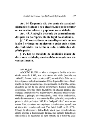 Estatuto da Criança e do Adolescente Interpretado       139



    Art. 44. Enquanto não der conta de sua admi-
nistração e saldar o seu alcance, não pode o tutor
ou o curador adotar o pupilo ou o curatelado.
    Art. 45. A adoção depende do consentimento
dos pais ou do representante legal do adotando.
    § 1º. O consentimento será dispensado em re-
lação à criança ou adolescente cujos pais sejam
desconhecidos ou tenham sido destituídos do
pátrio poder.
    § 2º. Em se tratando de adotando maior de
doze anos de idade, será também necessário o seu
consentimento.


       Art. 45, § 1°
       ADOÇÃO PLENA – Menor entregue à família substituta
desde maio de 1.983, aos onze meses de idade (nascida em
16.06.82). Menor, hoje, com treze (13) anos de idade. Mãe mere-
triz, à época, e mãe de outras duas filhas de pais diferentes. Atual-
mente em lugar desconhecido, provavelmente em Curitiba, após o
abandono do lar de seu último companheiro. Família substituta
constituída, com três filhos, lavradores em chácara própria, que
ofereceu à menor convívio inquebrantável. Processo de adoção que
obedeceu o princípio do contraditório, com várias sindicâncias,
onde demonstrou-se o abandono da filha, pela mãe, ensejando a
perda do pátrio poder (art. 395, II do Código Civil). O interesse do
menor deve prevalecer sobre qualquer outro interesse, quando seu
destino estiver em discussão (art. 5º da Lei nº 6.697, de 10.10.79 –
Código de Menores). O Pátrio Poder não é mais considerado um
direito absoluto e discricionário da mãe, mas instituto dirigido aos
fins sociais e às exigências do bem comum. Se a menor há doze
 