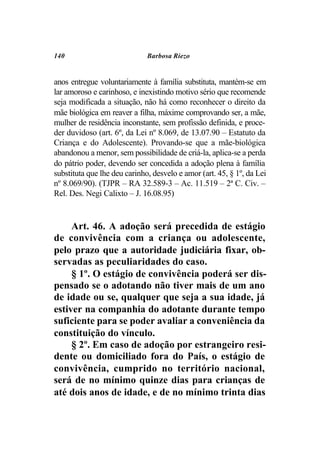 140                           Barbosa Riezo


anos entregue voluntariamente à família substituta, mantém-se em
lar amoroso e carinhoso, e inexistindo motivo sério que recomende
seja modificada a situação, não há como reconhecer o direito da
mãe biológica em reaver a filha, máxime comprovando ser, a mãe,
mulher de residência inconstante, sem profissão definida, e proce-
der duvidoso (art. 6º, da Lei nº 8.069, de 13.07.90 – Estatuto da
Criança e do Adolescente). Provando-se que a mãe-biológica
abandonou a menor, sem possibilidade de criá-la, aplica-se a perda
do pátrio poder, devendo ser concedida a adoção plena à família
substituta que lhe deu carinho, desvelo e amor (art. 45, § 1º, da Lei
nº 8.069/90). (TJPR – RA 32.589-3 – Ac. 11.519 – 2ª C. Civ. –
Rel. Des. Negi Calixto – J. 16.08.95)


     Art. 46. A adoção será precedida de estágio
de convivência com a criança ou adolescente,
pelo prazo que a autoridade judiciária fixar, ob-
servadas as peculiaridades do caso.
     § 1º. O estágio de convivência poderá ser dis-
pensado se o adotando não tiver mais de um ano
de idade ou se, qualquer que seja a sua idade, já
estiver na companhia do adotante durante tempo
suficiente para se poder avaliar a conveniência da
constituição do vínculo.
     § 2º. Em caso de adoção por estrangeiro resi-
dente ou domiciliado fora do País, o estágio de
convivência, cumprido no território nacional,
será de no mínimo quinze dias para crianças de
até dois anos de idade, e de no mínimo trinta dias
 