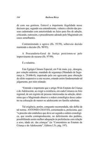 144                          Barbosa Riezo


de com sua genitora. Entrevê a impetrante ilegalidade nesse
decisum que, segundo seu entendimento, vulnera o direito das pes-
soas cadastradas com anterioridade no Juízo para fins de adoção,
criticando, outrossim, o procedimento adotado pelo Magistrado em
casos semelhantes.

    Contraminutado o agravo (fls. 55/59), sobreveio decisão
mantendo a decisão (fls. 90/93).

     A Procuradoria-Geral de Justiça posicionou-se pelo
improvimento do recurso (fls. 97/99).

      É o relatório.

      Esta Egrégia Câmara Especial, em 9 de maio, p.p., denegou,
por votação unânime, mandado de segurança (Mandado de Segu-
rança n. 29.606-0), impetrado pelo ora agravante para obtenção
de efeito suspensivo a este recurso, estando assim fundamentado tal
julgamento, por mim relatado:

      “Entende o impetrante que o artigo 50 do Estatuto da Criança
e do Adolescente, ao exigir a existência, em cada Comarca ou foro
regional, de um registro de pessoas interessadas na adoção, deter-
mina que o Magistrado observe a ordem cronológica desse cadas-
tro na colocação do menor ou adolescente em família substituta.

      Tal exigência, porém, conquanto recomendada, não deflui de
tal norma. ANTONIO CHAVES, comentando-a, preleciona, que:
“o preceito não estabelece que deva ser seguida a ordem cronológi-
ca, que resulta contraproducente, no deferimento dos pedidos,
possibilitando assim melhor adequação às preferências com relação
a sexo, idade etc. das crianças” (in “Comentários ao Estatuto da
Criança e do Adolescente”, Editora LTr, pág. 197).
 