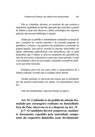 Estatuto da Criança e do Adolescente Interpretado     145


     Não se vislumbra, dessarte, ao contrário do que sustenta o
impetrante, legalidade na decisão agravada que concedeu a guarda
de infante a casal sem observar a ordem cronológica dos registros
judiciais das pessoas habilitadas à adoção.

     Ainda que se perfilhe o entendimento sustentado na inicial de
que a ausência de vínculo parental e de amizade jungindo os
guardiões, a criança e sua genitora não justificaria a concessão da
guarda àqueles, sem prévia consulta às pessoas interessadas em
adotar, habilitadas judicialmente com precedência, não se pode
deslembrar que o infante se acha na companhia dos guardiões há
mais de sete meses, noticiando os autos que, nesse período, o casal
vem cuidando, e bem, de sua criação, custeando a assistência médi-
ca de que tanto necessita.

     Nenhuma prova há nos autos sobre a inconveniência de o
infante continuar vivendo sob os cuidados dessa família.

      Atende, portanto, os interesses da criança, que se sobrepõem
aos das pessoas interessadas em adotar, sua permanência nesse
lar.”

     Ante tais fundamentos, nego provimento ao agravo.


    Art. 51. Cuidando-se de pedido de adoção for-
mulado por estrangeiro residente ou domiciliado
fora do País, observar-se-á o disposto no art. 31.
    § 1º. O candidato deverá comprovar, median-
te documento expedido pela autoridade compe-
tente do respectivo domicílio, estar devidamente
 