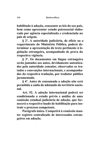 146                   Barbosa Riezo



habilitado à adoção, consoante as leis do seu país,
bem como apresentar estudo psicossocial elabo-
rado por agência especializada e credenciada no
país de origem.
     § 2º. A autoridade judiciária, de ofício ou a
requerimento do Ministério Público, poderá de-
terminar a apresentação do texto pertinente à le-
gislação estrangeira, acompanhado de prova da
respectiva vigência.
     § 3º. Os documentos em língua estrangeira
serão juntados aos autos, devidamente autentica-
dos pela autoridade consular, observados os tra-
tados e convenções internacionais, e acompanha-
dos da respectiva tradução, por tradutor público
juramentado.
     § 4º. Antes de consumada a adoção não será
permitida a saída do adotando do território nacio-
nal.
     Art. 52. A adoção internacional poderá ser
condicionada a estudo prévio e análise de uma
comissão estadual judiciária de adoção, que for-
necerá o respectivo laudo de habilitação para ins-
truir o processo competente.
     Parágrafo único. Competirá à comissão man-
ter registro centralizado de interessados estran-
geiros em adoção.
 