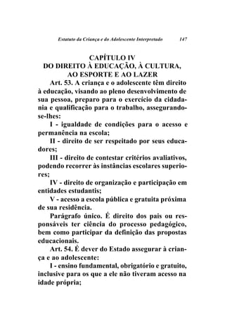 Estatuto da Criança e do Adolescente Interpretado   147



                    CAPÍTULO IV
  DO DIREITO À EDUCAÇÃO, À CULTURA,
            AO ESPORTE E AO LAZER
     Art. 53. A criança e o adolescente têm direito
à educação, visando ao pleno desenvolvimento de
sua pessoa, preparo para o exercício da cidada-
nia e qualificação para o trabalho, assegurando-
se-lhes:
     I - igualdade de condições para o acesso e
permanência na escola;
     II - direito de ser respeitado por seus educa-
dores;
     III - direito de contestar critérios avaliativos,
podendo recorrer às instâncias escolares superio-
res;
     IV - direito de organização e participação em
entidades estudantis;
     V - acesso a escola pública e gratuita próxima
de sua residência.
     Parágrafo único. É direito dos pais ou res-
ponsáveis ter ciência do processo pedagógico,
bem como participar da definição das propostas
educacionais.
     Art. 54. É dever do Estado assegurar à crian-
ça e ao adolescente:
     I - ensino fundamental, obrigatório e gratuito,
inclusive para os que a ele não tiveram acesso na
idade própria;
 