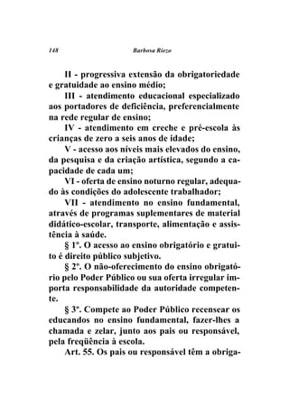 148                   Barbosa Riezo



     II - progressiva extensão da obrigatoriedade
e gratuidade ao ensino médio;
     III - atendimento educacional especializado
aos portadores de deficiência, preferencialmente
na rede regular de ensino;
     IV - atendimento em creche e pré-escola às
crianças de zero a seis anos de idade;
     V - acesso aos níveis mais elevados do ensino,
da pesquisa e da criação artística, segundo a ca-
pacidade de cada um;
     VI - oferta de ensino noturno regular, adequa-
do às condições do adolescente trabalhador;
     VII - atendimento no ensino fundamental,
através de programas suplementares de material
didático-escolar, transporte, alimentação e assis-
tência à saúde.
     § 1º. O acesso ao ensino obrigatório e gratui-
to é direito público subjetivo.
     § 2º. O não-oferecimento do ensino obrigató-
rio pelo Poder Público ou sua oferta irregular im-
porta responsabilidade da autoridade competen-
te.
     § 3º. Compete ao Poder Público recensear os
educandos no ensino fundamental, fazer-lhes a
chamada e zelar, junto aos pais ou responsável,
pela freqüência à escola.
     Art. 55. Os pais ou responsável têm a obriga-
 