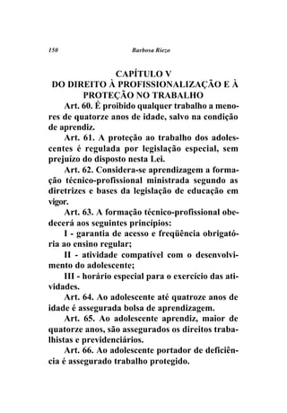 150                    Barbosa Riezo



                   CAPÍTULO V
 DO DIREITO À PROFISSIONALIZAÇÃO E À
           PROTEÇÃO NO TRABALHO
     Art. 60. É proibido qualquer trabalho a meno-
res de quatorze anos de idade, salvo na condição
de aprendiz.
     Art. 61. A proteção ao trabalho dos adoles-
centes é regulada por legislação especial, sem
prejuízo do disposto nesta Lei.
     Art. 62. Considera-se aprendizagem a forma-
ção técnico-profissional ministrada segundo as
diretrizes e bases da legislação de educação em
vigor.
     Art. 63. A formação técnico-profissional obe-
decerá aos seguintes princípios:
     I - garantia de acesso e freqüência obrigató-
ria ao ensino regular;
     II - atividade compatível com o desenvolvi-
mento do adolescente;
     III - horário especial para o exercício das ati-
vidades.
     Art. 64. Ao adolescente até quatroze anos de
idade é assegurada bolsa de aprendizagem.
     Art. 65. Ao adolescente aprendiz, maior de
quatorze anos, são assegurados os direitos traba-
lhistas e previdenciários.
     Art. 66. Ao adolescente portador de deficiên-
cia é assegurado trabalho protegido.
 