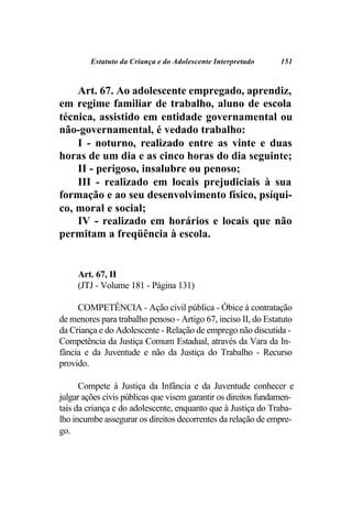 Estatuto da Criança e do Adolescente Interpretado      151



    Art. 67. Ao adolescente empregado, aprendiz,
em regime familiar de trabalho, aluno de escola
técnica, assistido em entidade governamental ou
não-governamental, é vedado trabalho:
    I - noturno, realizado entre as vinte e duas
horas de um dia e as cinco horas do dia seguinte;
    II - perigoso, insalubre ou penoso;
    III - realizado em locais prejudiciais à sua
formação e ao seu desenvolvimento físico, psíqui-
co, moral e social;
    IV - realizado em horários e locais que não
permitam a freqüência à escola.


     Art. 67, II
     (JTJ - Volume 181 - Página 131)

     COMPETÊNCIA - Ação civil pública - Óbice à contratação
de menores para trabalho penoso - Artigo 67, inciso II, do Estatuto
da Criança e do Adolescente - Relação de emprego não discutida -
Competência da Justiça Comum Estadual, através da Vara da In-
fância e da Juventude e não da Justiça do Trabalho - Recurso
provido.

      Compete à Justiça da Infância e da Juventude conhecer e
julgar ações civis públicas que visem garantir os direitos fundamen-
tais da criança e do adolescente, enquanto que à Justiça do Traba-
lho incumbe assegurar os direitos decorrentes da relação de empre-
go.
 