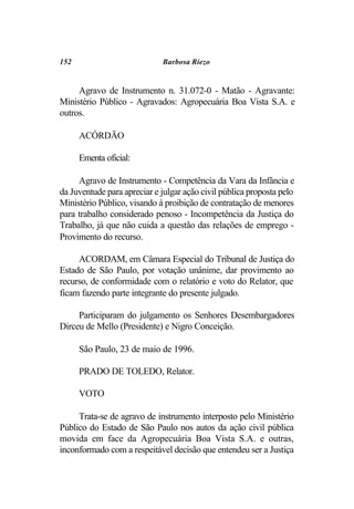 152                          Barbosa Riezo


     Agravo de Instrumento n. 31.072-0 - Matão - Agravante:
Ministério Público - Agravados: Agropecuária Boa Vista S.A. e
outros.

      ACÓRDÃO

      Ementa oficial:

     Agravo de Instrumento - Competência da Vara da Infância e
da Juventude para apreciar e julgar ação civil pública proposta pelo
Ministério Público, visando à proibição de contratação de menores
para trabalho considerado penoso - Incompetência da Justiça do
Trabalho, já que não cuida a questão das relações de emprego -
Provimento do recurso.

     ACORDAM, em Câmara Especial do Tribunal de Justiça do
Estado de São Paulo, por votação unânime, dar provimento ao
recurso, de conformidade com o relatório e voto do Relator, que
ficam fazendo parte integrante do presente julgado.

     Participaram do julgamento os Senhores Desembargadores
Dirceu de Mello (Presidente) e Nigro Conceição.

      São Paulo, 23 de maio de 1996.

      PRADO DE TOLEDO, Relator.

      VOTO

     Trata-se de agravo de instrumento interposto pelo Ministério
Público do Estado de São Paulo nos autos da ação civil pública
movida em face da Agropecuária Boa Vista S.A. e outras,
inconformado com a respeitável decisão que entendeu ser a Justiça
 