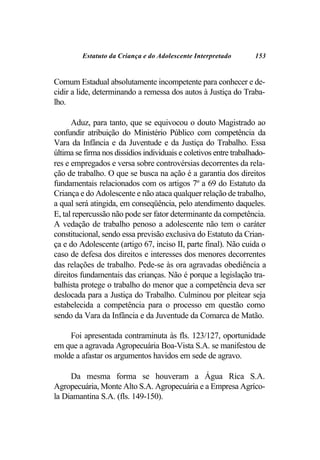 Estatuto da Criança e do Adolescente Interpretado         153


Comum Estadual absolutamente incompetente para conhecer e de-
cidir a lide, determinando a remessa dos autos à Justiça do Traba-
lho.

      Aduz, para tanto, que se equivocou o douto Magistrado ao
confundir atribuição do Ministério Público com competência da
Vara da Infância e da Juventude e da Justiça do Trabalho. Essa
última se firma nos dissídios individuais e coletivos entre trabalhado-
res e empregados e versa sobre controvérsias decorrentes da rela-
ção de trabalho. O que se busca na ação é a garantia dos direitos
fundamentais relacionados com os artigos 7º a 69 do Estatuto da
Criança e do Adolescente e não ataca qualquer relação de trabalho,
a qual será atingida, em conseqüência, pelo atendimento daqueles.
E, tal repercussão não pode ser fator determinante da competência.
A vedação de trabalho penoso a adolescente não tem o caráter
constitucional, sendo essa previsão exclusiva do Estatuto da Crian-
ça e do Adolescente (artigo 67, inciso II, parte final). Não cuida o
caso de defesa dos direitos e interesses dos menores decorrentes
das relações de trabalho. Pede-se às ora agravadas obediência a
direitos fundamentais das crianças. Não é porque a legislação tra-
balhista protege o trabalho do menor que a competência deva ser
deslocada para a Justiça do Trabalho. Culminou por pleitear seja
estabelecida a competência para o processo em questão como
sendo da Vara da Infância e da Juventude da Comarca de Matão.

    Foi apresentada contraminuta às fls. 123/127, oportunidade
em que a agravada Agropecuária Boa-Vista S.A. se manifestou de
molde a afastar os argumentos havidos em sede de agravo.

     Da mesma forma se houveram a Água Rica S.A.
Agropecuária, Monte Alto S.A. Agropecuária e a Empresa Agríco-
la Diamantina S.A. (fls. 149-150).
 