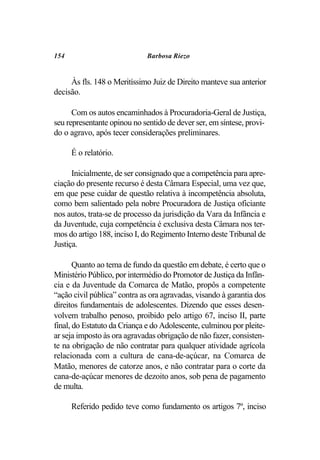 154                          Barbosa Riezo


     Às fls. 148 o Meritíssimo Juiz de Direito manteve sua anterior
decisão.

      Com os autos encaminhados à Procuradoria-Geral de Justiça,
seu representante opinou no sentido de dever ser, em síntese, provi-
do o agravo, após tecer considerações preliminares.

      É o relatório.

      Inicialmente, de ser consignado que a competência para apre-
ciação do presente recurso é desta Câmara Especial, uma vez que,
em que pese cuidar de questão relativa à incompetência absoluta,
como bem salientado pela nobre Procuradora de Justiça oficiante
nos autos, trata-se de processo da jurisdição da Vara da Infância e
da Juventude, cuja competência é exclusiva desta Câmara nos ter-
mos do artigo 188, inciso I, do Regimento Interno deste Tribunal de
Justiça.

       Quanto ao tema de fundo da questão em debate, é certo que o
Ministério Público, por intermédio do Promotor de Justiça da Infân-
cia e da Juventude da Comarca de Matão, propôs a competente
“ação civil pública” contra as ora agravadas, visando à garantia dos
direitos fundamentais de adolescentes. Dizendo que esses desen-
volvem trabalho penoso, proibido pelo artigo 67, inciso II, parte
final, do Estatuto da Criança e do Adolescente, culminou por pleite-
ar seja imposto às ora agravadas obrigação de não fazer, consisten-
te na obrigação de não contratar para qualquer atividade agrícola
relacionada com a cultura de cana-de-açúcar, na Comarca de
Matão, menores de catorze anos, e não contratar para o corte da
cana-de-açúcar menores de dezoito anos, sob pena de pagamento
de multa.

      Referido pedido teve como fundamento os artigos 7º, inciso
 
