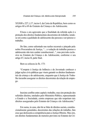 Estatuto da Criança e do Adolescente Interpretado       155


XXXIII e 227, § 3º, inciso I, da Carta da República, bem como os
artigos 60 a 69 do Estatuto da Criança e do Adolescente.

     Frisou o ora agravante que a finalidade da referida ação é a
proteção dos direitos fundamentais decorrentes do trabalho, tendo-
se em conta a qualidade de adolescente das pessoas e ser penoso o
trabalho.

      De fato, como salientado nas razões recursais e pinçado pela
nobre Procuradora de Justiça, “... a vedação de trabalho penoso a
adolescente não tem caráter constitucional...”, mas previsão exclu-
siva no Estatuto da Criança e do Adolescente, conforme o seu
artigo 67, inciso II, parte final.

     Bem se colocou às fls. 173:

      “Compete à Justiça da Infância e da Juventude conhecer e
julgar ações civis públicas que visem garantir os direitos fundamen-
tais da criança e do adolescente, enquanto que à Justiça do Traba-
lho incumbe assegurar os direitos decorrentes da relação de empre-
go.

     ..............................................

      Inexiste conflito entre capital e trabalho, mas sim proteção dos
referidos direitos, tutelados pelo Ministério Público, representando
o Estado e a Sociedade, contra empresas que não respeitam tais
direitos assegurados pelo Estatuto da Criança e do Adolescente.”

     Em suma, in casu, não há se falar de direitos sociais, constitu-
cionalmente garantidos, decorrentes das relações de trabalho, fato
esse que deslocaria a competência para a Justiça Obreira. Mas sim,
em direitos fundamentais de menores previstos no Estatuto da Cri-
 