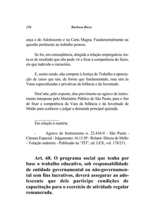 156                           Barbosa Riezo


ança e do Adolescente e na Carta Magna. Fundamentalmente na
questão pertinente ao trabalho penoso.

      Se for, em conseqüência, atingida a relação empregatícia, tra-
ta-se de resultado que não pode vir a fixar a competência do Juízo,
eis que indevido o raciocínio.

     E, assim sendo, não compete à Justiça do Trabalho a aprecia-
ção de casos que tais, da forma que fundamentado, mas sim às
Varas especializadas e privativas da Infância e da Juventude.

     Dest’arte, pelo exposto, dou provimento ao agravo de instru-
mento interposto pelo Ministério Público de São Paulo, para o fim
de fixar a competência da Vara da Infância e da Juventude de
Matão para conhecer e julgar a demanda principal ajuizada.

      ____________
      Em relação à matéria:

     -      Agravo de Instrumento n. 22.416-0 - São Paulo -
Câmara Especial - Julgamento: 16.11.95 - Relator: Dirceu de Mello
- Votação unânime - Publicado na “JTJ”, ed. LEX, vol. 178/211.


     Art. 68. O programa social que tenha por
base o trabalho educativo, sob responsabilidade
de entidade governamental ou não-governamen-
tal sem fins lucrativos, deverá assegurar ao ado-
lescente que dele participe condições de
capacitação para o exercício de atividade regular
remunerada.
 