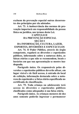 158                   Barbosa Riezo



excluem da prevenção especial outras decorren-
tes dos princípios por ela adotados.
     Art. 73. A inobservância das normas de pre-
venção importará em responsabilidade da pessoa
física ou jurídica, nos termos desta Lei.
                   CAPÍTULO II
           DA PREVENÇÃO ESPECIAL
                      SEÇÃO I
     DA INFORMAÇÃO, CULTURA, LAZER,
 ESPORTES, DIVERSÕES E ESPETÁCULOS
     Art. 74. O Poder Público, através do órgão
competente, regulará as diversões e espetáculos
públicos, informando sobre a natureza deles, as
faixas etárias a que não se recomendem, locais e
horários em que sua apresentação se mostre ina-
dequada.
     Parágrafo único. Os responsáveis pelas di-
versões e espetáculos públicos deverão afixar, em
lugar visível e de fácil acesso, à entrada do local
de exibição, informação destacada sobre a natu-
reza do espetáculo e a faixa etária especificada no
certificado de classificação.
     Art. 75. Toda criança ou adolescente terá
acesso às diversões e espetáculos públicos
clasificados como adequados à sua faixa etária.
     Parágrafo único. As crianças menores de dez
anos somente poderão ingressar e permanecer
 