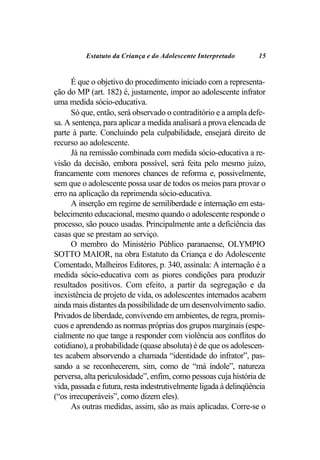 Estatuto da Criança e do Adolescente Interpretado        15


      É que o objetivo do procedimento iniciado com a representa-
ção do MP (art. 182) é, justamente, impor ao adolescente infrator
uma medida sócio-educativa.
      Só que, então, será observado o contraditório e a ampla defe-
sa. A sentença, para aplicar a medida analisará a prova elencada de
parte à parte. Concluindo pela culpabilidade, ensejará direito de
recurso ao adolescente.
      Já na remissão combinada com medida sócio-educativa a re-
visão da decisão, embora possível, será feita pelo mesmo juízo,
francamente com menores chances de reforma e, possivelmente,
sem que o adolescente possa usar de todos os meios para provar o
erro na aplicação da reprimenda sócio-educativa.
      A inserção em regime de semiliberdade e internação em esta-
belecimento educacional, mesmo quando o adolescente responde o
processo, são pouco usadas. Principalmente ante a deficiência das
casas que se prestam ao serviço.
      O membro do Ministério Público paranaense, OLYMPIO
SOTTO MAIOR, na obra Estatuto da Criança e do Adolescente
Comentado, Malheiros Editores, p. 340, assinala: A internação é a
medida sócio-educativa com as piores condições para produzir
resultados positivos. Com efeito, a partir da segregação e da
inexistência de projeto de vida, os adolescentes internados acabem
ainda mais distantes da possibilidade de um desenvolvimento sadio.
Privados de liberdade, convivendo em ambientes, de regra, promís-
cuos e aprendendo as normas próprias dos grupos marginais (espe-
cialmente no que tange a responder com violência aos conflitos do
cotidiano), a probabilidade (quase absoluta) é de que os adolescen-
tes acabem absorvendo a chamada “identidade do infrator”, pas-
sando a se reconhecerem, sim, como de “má índole”, natureza
perversa, alta periculosidade”, enfim, como pessoas cuja história de
vida, passada e futura, resta indestrutivelmente ligada à delinqüência
(“os irrecuperáveis”, como dizem eles).
      As outras medidas, assim, são as mais aplicadas. Corre-se o
 