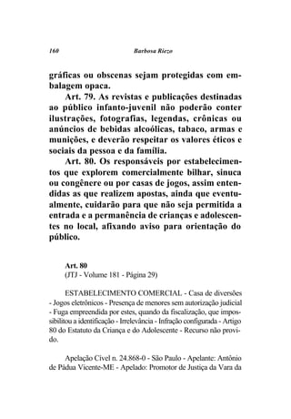160                            Barbosa Riezo



gráficas ou obscenas sejam protegidas com em-
balagem opaca.
    Art. 79. As revistas e publicações destinadas
ao público infanto-juvenil não poderão conter
ilustrações, fotografias, legendas, crônicas ou
anúncios de bebidas alcoólicas, tabaco, armas e
munições, e deverão respeitar os valores éticos e
sociais da pessoa e da família.
    Art. 80. Os responsáveis por estabelecimen-
tos que explorem comercialmente bilhar, sinuca
ou congênere ou por casas de jogos, assim enten-
didas as que realizem apostas, ainda que eventu-
almente, cuidarão para que não seja permitida a
entrada e a permanência de crianças e adolescen-
tes no local, afixando aviso para orientação do
público.


      Art. 80
      (JTJ - Volume 181 - Página 29)

       ESTABELECIMENTO COMERCIAL - Casa de diversões
- Jogos eletrônicos - Presença de menores sem autorização judicial
- Fuga empreendida por estes, quando da fiscalização, que impos-
sibilitou a identificação - Irrelevância - Infração configurada - Artigo
80 do Estatuto da Criança e do Adolescente - Recurso não provi-
do.

     Apelação Cível n. 24.868-0 - São Paulo - Apelante: Antônio
de Pádua Vicente-ME - Apelado: Promotor de Justiça da Vara da
 