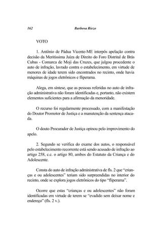 162                           Barbosa Riezo


      VOTO

     1. Antônio de Pádua Vicente-ME interpôs apelação contra
decisão da Meritíssima Juíza de Direito do Foro Distrital de Brás
Cubas - Comarca de Moji das Cruzes, que julgou procedente o
auto de infração, lavrado contra o estabelecimento, em virtude de
menores de idade terem sido encontrados no recinto, onde havia
máquinas de jogos eletrônicos e fliperama.

     Alega, em síntese, que as pessoas referidas no auto de infra-
ção administrativa não foram identificadas e, portanto, não existem
elementos suficientes para a afirmação da menoridade.

    O recurso foi regularmente processado, com a manifestação
do Doutor Promotor de Justiça e a manutenção da sentença ataca-
da.

     O douto Procurador de Justiça opinou pelo improvimento do
apelo.

      2. Segundo se verifica do exame dos autos, o responsável
pelo estabelecimento recorrente está sendo acusado de infração ao
artigo 258, c.c. o artigo 80, ambos do Estatuto da Criança e do
Adolescente.

      Consta do auto de infração administrativa de fls. 2 que “crian-
ças e ou adolescentes” teriam sido surpreendidas no interior do
recinto, onde se explora jogos eletrônicos do tipo “fliperama”.

      Ocorre que estas “crianças e ou adolescentes” não foram
identificadas em virtude de terem se “evadido sem deixar nome e
endereço” (fls. 2 v.).
 