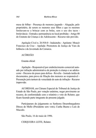 164                          Barbosa Riezo


mesa de bilhar - Presença de menores jogando - Alegação, pelo
proprietário, de serem os menores seus filhos e que os mesmos
limitavam-se a brincar com as bolas, sem o uso dos tacos -
Irrelevância - Entrada e permanência no local proibidas - Artigo 80
do Estatuto da Criança e do Adolescente - Recurso não provido.

     Apelação Cível n. 26.918-0 - Indaiatuba - Apelante: Moacir
Francisco da Cruz - Apelada: Promotora de Justiça da Vara da
Infância e da Juventude da Comarca.

      ACÓRDÃO

      Ementa oficial:

     Apelação - Responsável por estabelecimento comercial autu-
ado por infração administrativa de proteção à criança e ao adoles-
cente - Decurso do prazo para defesa - Revelia - Juntada tardia de
documentos, para prova de filiação dos menores ao responsável -
Presunção juris tantum de veracidade do auto de infração - Recurso
improvido.

     ACORDAM, em Câmara Especial do Tribunal de Justiça do
Estado de São Paulo, por votação unânime, negar provimento ao
recurso, de conformidade com o relatório e voto do Relator, que
ficam fazendo parte integrante do presente julgado.

     Participaram do julgamento os Senhores Desembargadores
Dirceu de Mello (Presidente sem voto), Cunha Bueno e Luís de
Macedo.

      São Paulo, 16 de maio de 1996.

      CERQUEIRA LEITE, Relator.
 