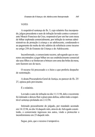 Estatuto da Criança e do Adolescente Interpretado        165


     VOTO

      A respeitável sentença de fls. 5, cujo relatório fica incorpora-
do, julgou procedente o auto de infração lavrado contra o comerci-
ante Moacir Francisco da Cruz, responsável por um bar com mesa
de bilhar explorada comercialmente, por infração às normas admi-
nistrativas de proteção à criança e ao adolescente, condenando-o
ao pagamento de multa de três salários de referência como incurso
no artigo 258 do Estatuto da Criança e do Adolescente.

     Inconformado, o comerciante recorre, advogando que os me-
nores encontrados a jogar bilhar em seu estabelecimento comercial
são seus filhos e se limitavam a brincar com uma das bolas da mesa,
sem fazerem uso de tacos.

     O recurso foi processado e o Juízo a quo proferiu despacho
de sustentação.

     A douta Procuradoria-Geral de Justiça, no parecer de fls. 25/
27, opinou pelo provimento.

     É o relatório.

      Lavrado o auto de infração no dia 11.11.94, dele o recorrente
foi intimado e deixou fluir o prazo para defesa, sobrevindo a respei-
tável sentença prolatada em 2.12.94.

     Intimado pessoalmente do julgado, por mandado acostado
em 14.12.94, no dia 16 daquele mês, através de Advogado consti-
tuído, o comerciante ingressou nos autos, vindo a protocolar o
inconformismo em 23 daquele mês.

     Segue, pois, que o recurso é tempestivo.
 