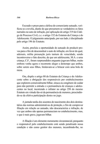 166                           Barbosa Riezo


     Escoado o prazo para a defesa do comerciante autuado, veri-
ficou-se a revelia, diante do que presumem-se verdadeiros os fatos
narrados no auto de infração, por aplicação do artigo 319 do Códi-
go de Processo Civil, c.c. o artigo 152 do Estatuto da Criança e do
Adolescente. O julgamento antecipado, por seu lado, é disciplinado
pelo artigo 196 do Estatuto.

      Assim, precluiu a oportunidade do autuado de produzir pro-
vas para o fim de desconstituir o auto de infração, em favor do qual,
ademais, milita presunção juris tantum de veracidade, sendo
incontroverso o fato descrito, de que um adolescente, M.A. e uma
criança, C.F., foram surpreendidos enquanto jogavam bilhar, muito
embora venha agora o recorrente alegar a destempo que ambos,
sobre serem seus filhos, limitavam-se a brincar com uma bola de
mesa.

     Ora, dispõe o artigo 80 do Estatuto da Criança e do Adoles-
cente sobre a obrigação dos responsáveis por estabelecimentos
que explorem comercialmente bilhar, sinuca ou congênere de cuidar
para não permitir a entrada e a permanência de crianças e adoles-
centes no local, incorrendo o infrator no artigo 258 do mesmo
Estatuto em virtude tão-só da permanência de menores, prescindin-
do-se da efetiva participação destes no jogo.

      A juntada tardia dos assentos de nascimento dos dois destina-
tários das normas administrativas de proteção, a fim de comprovar
filiação em relação ao autuado, não descaracteriza a infração, de
vez que ambos não apenas permaneciam no estabelecimento, mas,
o que é mais grave, jogavam bilhar.

     A filiação é um elemento meramente circunstancial, porquanto
o responsável pelo estabelecimento está sendo penalizado nessa
condição e não como genitor dos menores, incumbindo-lhe, no
 