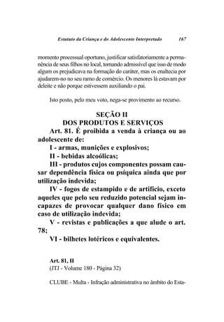 Estatuto da Criança e do Adolescente Interpretado      167


momento processual oportuno, justificar satisfatoriamente a perma-
nência de seus filhos no local, tornando admissível que isso de modo
algum os prejudicava na formação do caráter, mas os enaltecia por
ajudarem-no no seu ramo de comércio. Os menores lá estavam por
deleite e não porque estivessem auxiliando o pai.

     Isto posto, pelo meu voto, nega-se provimento ao recurso.

                      SEÇÃO II
           DOS PRODUTOS E SERVIÇOS
     Art. 81. É proibida a venda à criança ou ao
adolescente de:
     I - armas, munições e explosivos;
     II - bebidas alcoólicas;
     III - produtos cujos componentes possam cau-
sar dependência física ou psíquica ainda que por
utilização indevida;
     IV - fogos de estampido e de artifício, exceto
aqueles que pelo seu reduzido potencial sejam in-
capazes de provocar qualquer dano físico em
caso de utilização indevida;
     V - revistas e publicações a que alude o art.
78;
     VI - bilhetes lotéricos e equivalentes.


     Art. 81, II
     (JTJ - Volume 180 - Página 32)

     CLUBE - Multa - Infração administrativa no âmbito do Esta-
 