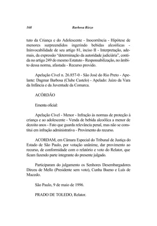 168                          Barbosa Riezo


tuto da Criança e do Adolescente - Inocorrência - Hipótese de
menores surpreendidos ingerindo bebidas alcoólicas -
Ininvocabilidade de seu artigo 81, inciso II - Interpretação, ade-
mais, da expressão “determinação da autoridade judiciária”, conti-
da no artigo 249 do mesmo Estatuto - Responsabilização, no âmbi-
to dessa norma, afastada - Recurso provido.

      Apelação Cível n. 26.857-0 - São José do Rio Preto - Ape-
lante: Dagmar Barbosa (Clube Castelo) - Apelado: Juízo da Vara
da Infância e da Juventude da Comarca.

      ACÓRDÃO

      Ementa oficial:

       Apelação Cível - Menor - Infração às normas de proteção à
criança e ao adolescente - Venda de bebida alcoólica a menor de
dezoito anos - Fato que guarda relevância penal, mas não se cons-
titui em infração administrativa - Provimento do recurso.

     ACORDAM, em Câmara Especial do Tribunal de Justiça do
Estado de São Paulo, por votação unânime, dar provimento ao
recurso, de conformidade com o relatório e voto do Relator, que
ficam fazendo parte integrante do presente julgado.

     Participaram do julgamento os Senhores Desembargadores
Dirceu de Mello (Presidente sem voto), Cunha Bueno e Luís de
Macedo.

      São Paulo, 9 de maio de 1996.

      PRADO DE TOLEDO, Relator.
 