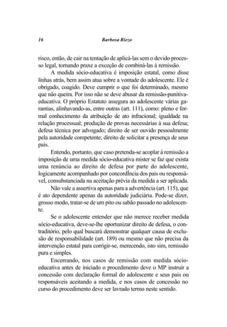 16                          Barbosa Riezo


risco, então, de cair na tentação de aplicá-las sem o devido proces-
so legal, tornando praxe a exceção de combiná-las à remissão.
      A medida sócio-educativa é imposição estatal, como disse
linhas atrás, bem assim atua sobre a vontade do adolescente. Ele é
obrigado, coagido. Deve cumprir o que foi determinado, mesmo
que não queira. Por isso não se deve abusar da remissão-punitiva-
educativa. O próprio Estatuto assegura ao adolescente várias ga-
rantias, alinhavando-as, entre outras (art. 111), como: pleno e for-
mal conhecimento da atribuição de ato infracional; igualdade na
relação processual; produção de provas necessárias à sua defesa;
defesa técnica por advogado; direito de ser ouvido pessoalmente
pela autoridade competente; direito de solicitar a presença de seus
pais.
      Entendo, portanto, que caso pretenda-se acoplar à remissão a
imposição de uma medida sócio-educativa mister se faz que exista
uma renúncia ao direito de defesa por parte do adolescente,
logicamente acompanhado por concordÍncia dos pais ou responsá-
vel, consubstanciada na aceitação prévia da medida a ser aplicada.
      Não vale a assertiva apenas para a advertência (art. 115), que
é ato dependente apenas da autoridade judiciária. Pode-se dizer,
grosso modo, tratar-se de um pito ou sabão passado no adolescen-
te.
      Se o adolescente entender que não merece receber medida
sócio-educativa, deve-se-lhe oportunizar direito de defesa, o con-
traditório, pelo qual buscará demonstrar qualquer causa de exclu-
são de responsabilidade (art. 189) ou mesmo que não precisa da
intervenção estatal para corrigir-se, merecendo, isto sim, remissão
pura e simples.
      Encerrando, nos casos de remissão com medida sócio-
educativa antes de iniciado o procedimento deve o MP instruir a
concessão com declaração formal do adolescente e seus pais ou
responsáveis aceitando a medida, e nos casos de concessão no
curso do procedimento deve ser lavrado termo neste sentido.
 
