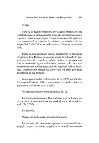 Estatuto da Criança e do Adolescente Interpretado       169


     VOTO

      Trata-se de recurso interposto por Dagmar Barbosa (Clube
Castelo) no auto de infração que lhe é movido, inconformado com a
respeitável sentença que julgou procedente o auto e lhe aplicou a
pena pecuniária de seis salários de referência, com fundamento nos
artigos 249, 252 e 258, todos do Estatuto da Criança e do Adoles-
cente.

      Funda-se, para apelar, em síntese, inicialmente, no fato de ser
proprietário José Rubens, pessoa que sequer foi intimada do pre-
sente procedimento. Quanto ao mérito, esclareceu que após uma
festa de aniversário alguns adolescentes passaram pelo clube ape-
nas para conhecer as instalações, mas não ingeriram bebidas alcoó-
licas. Culminou por pleitear sua absolvição, ou então pela mera
advertência, já que primário.

     Foram apresentadas contra-razões às fls. 20/22, oportunida-
de em que o Ministério Público se manifestou de molde a afastar os
argumentos havidos em sede de apelo.

     O Magistrado manteve sua sentença às fls. 23.

     Encaminhados os autos à Procuradoria-Geral de Justiça, seu
representante se manifestou no sentido de dever ser desprovido o
apelo (fls. 27/32).

     É o relatório.

     Merece ser modificada a respeitável sentença.

     Inicialmente, não isenta o ora apelante de responsabilidade a
alegação de que o verdadeiro proprietário do estabelecimento seria
 
