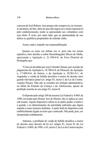 170                           Barbosa Riezo


a pessoa de José Rubens. Isso porque não comprovou, no momen-
to oportuno, tal fato, além do que não negou ser o atual responsável
pelo estabelecimento, tendo se apresentado aos voluntários com
esse título. É certo, por outro lado, que na oportunidade de sua
defesa se qualificou proprietário do referido clube.

      Assim, nada a impedir sua responsabilização.

      Quanto ao tema em debate em si, para não me tornar
repetitivo, bem decidiu o nobre Desembargador Dirceu de Mello,
apreciando a Apelação n. 21.190-0-0, do Foro Distrital de
Porangaba que:

     “Como já decidido por esta Colenda Câmara, por ocasião do
julgamento da Apelação n. 18.708-0-8, de Mirassol, da Apelação
n. 17.008-0-6, de Santos, e da Apelação n. 20.961-0-1, de
Angatuba, a venda de bebida alcoólica a menor de dezoito anos
guarda relevância penal (cf. artigo 63, inciso I, da Lei de Contra-
venções Penais). Mas não se constitui em infração administrativa,
na órbita do Estatuto da Criança e do Adolescente, apesar da
proibição inscrita no seu artigo 81, inciso II.

      O disposto pelo artigo 249 da mesma Lei Federal n. 8.069, de
1990, invocado pelo Doutor Juiz de Direito, não se aplica ao caso
sob exame. Aquele dispositivo refere-se ao pátrio poder, à tutela e
à guarda, e às determinações da autoridade judiciária que digam
respeito a esses mesmos institutos. A parte final do dispositivo está
umbilicalmente ligada ao texto que o antecede. Não pode, pois, ser
interpretada isoladamente.

     Ademais, a proibição de venda de bebida alcoólica a menor
de dezoito anos decorre da lei (cf. artigos 81, inciso II, da Lei
Federal n. 8.069, de 1990, e 63, inciso I, da Lei de Contravenções
 