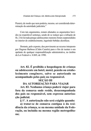 Estatuto da Criança e do Adolescente Interpretado     171


Penais), de modo que nem poderia, mesmo, ser considerada deter-
minação da autoridade judiciária.”

       Com tais argumentos, restam afastados os argumentos havi-
dos na respeitável sentença, sendo de se realçar que a infração de
fls. 2 foi lavrada porque adolescentes menores foram surpreendidos
no interior do estabelecimento, ingerindo bebidas alcoólicas.

     Destarte, pelo exposto, dou provimento ao recurso interposto
por Dagmar Barbosa (Clube Castelo) para o fim de isentar o ora
apelante de qualquer responsabilização administrativa, no âmbito
da Lei Federal n. 8.069, de 1990.



    Art. 82. É proibida a hospedagem de criança
ou adolescente em hotel, motel, pensão ou estabe-
lecimento congênere, salvo se autorizado ou
acompanhado pelos pais ou responsável.
                   SEÇÃO III
      DA AUTORIZAÇÃO PARA VIAJAR
    Art. 83. Nenhuma criança poderá viajar para
fora da comarca onde reside, desacompanhada
dos pais ou responsável, sem expressa autoriza-
ção judicial.
    § 1º. A autorização não será exigida quando:
    a) tratar-se de comarca contígua à da resi-
dência da criança, se na mesma unidade da Fede-
ração, ou incluída na mesma região metropolita-
na;
 