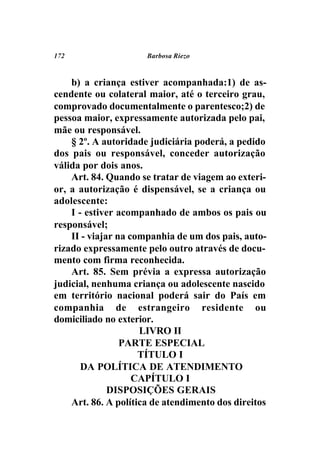172                   Barbosa Riezo



    b) a criança estiver acompanhada:1) de as-
cendente ou colateral maior, até o terceiro grau,
comprovado documentalmente o parentesco;2) de
pessoa maior, expressamente autorizada pelo pai,
mãe ou responsável.
    § 2º. A autoridade judiciária poderá, a pedido
dos pais ou responsável, conceder autorização
válida por dois anos.
    Art. 84. Quando se tratar de viagem ao exteri-
or, a autorização é dispensável, se a criança ou
adolescente:
    I - estiver acompanhado de ambos os pais ou
responsável;
    II - viajar na companhia de um dos pais, auto-
rizado expressamente pelo outro através de docu-
mento com firma reconhecida.
    Art. 85. Sem prévia a expressa autorização
judicial, nenhuma criança ou adolescente nascido
em território nacional poderá sair do País em
companhia de estrangeiro residente ou
domiciliado no exterior.
                     LIVRO II
                 PARTE ESPECIAL
                     TÍTULO I
       DA POLÍTICA DE ATENDIMENTO
                    CAPÍTULO I
              DISPOSIÇÕES GERAIS
    Art. 86. A política de atendimento dos direitos
 