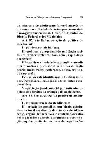 Estatuto da Criança e do Adolescente Interpretado   173



da criança e do adolescente far-se-á através de
um conjunto articulado de ações governamentais
e não-governamentais, da União, dos Estados, do
Distrito Federal e dos Municípios.
     Art. 87. São linhas de ação da política de
atendimento:
     I - políticas sociais básicas;
     II - políticas e programas de assistência soci-
al, em caráter supletivo, para aqueles que deles
necessitem;
     III - serviços especiais de prevenção e atendi-
mento médico e psicossocial às vítimas de negli-
gência, maus-tratos, exploração, abuso, cruelda-
de e opressão;
     IV - serviço de identificação e localização de
pais, responsável, crianças e adolescentes desa-
parecidos;
     V - proteção jurídico-social por entidades de
defesa dos direitos da criança e do adolescente.
     Art. 88. São diretrizes da política de atendi-
mento:
     I - municipalização do atendimento;
     II - criação de conselhos municipais, estadu-
ais e nacional dos direitos da criança e do adoles-
cente, órgãos deliberativos e controladores das
ações em todos os níveis, assegurada a participa-
ção popular paritária por meio de organizações
 