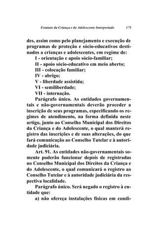 Estatuto da Criança e do Adolescente Interpretado   175



des, assim como pelo planejamento e execução de
programas de proteção e sócio-educativos desti-
nados a crianças e adolescentes, em regime de:
    I - orientação e apoio sócio-familiar;
    II - apoio sócio-educativo em meio aberto;
    III - colocação familiar;
    IV - abrigo;
    V - liberdade assistida;
    VI - semiliberdade;
    VII - internação.
    Parágrafo único. As entidades governamen-
tais e não-governamentais deverão proceder a
inscrição de seus programas, especificando os re-
gimes de atendimento, na forma definida neste
artigo, junto ao Conselho Municipal dos Direitos
da Criança e do Adolescente, o qual manterá re-
gistro das inscrições e de suas alterações, do que
fará comunicação ao Conselho Tutelar e à autori-
dade judiciária.
    Art. 91. As entidades não-governamentais so-
mente poderão funcionar depois de registradas
no Conselho Municipal dos Direitos da Criança e
do Adolescente, o qual comunicará o registro ao
Conselho Tutelar e à autoridade judiciária da res-
pectiva localidade.
    Parágrafo único. Será negado o registro à en-
tidade que:
    a) não ofereça instalações físicas em condi-
 