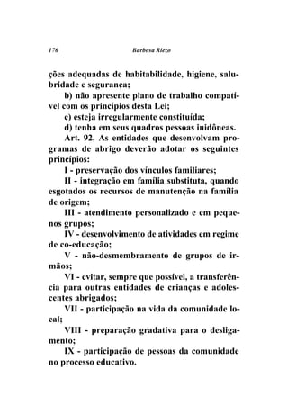 176                   Barbosa Riezo



ções adequadas de habitabilidade, higiene, salu-
bridade e segurança;
     b) não apresente plano de trabalho compatí-
vel com os princípios desta Lei;
     c) esteja irregularmente constituída;
     d) tenha em seus quadros pessoas inidôneas.
     Art. 92. As entidades que desenvolvam pro-
gramas de abrigo deverão adotar os seguintes
princípios:
     I - preservação dos vínculos familiares;
     II - integração em família substituta, quando
esgotados os recursos de manutenção na família
de origem;
     III - atendimento personalizado e em peque-
nos grupos;
     IV - desenvolvimento de atividades em regime
de co-educação;
     V - não-desmembramento de grupos de ir-
mãos;
     VI - evitar, sempre que possível, a transferên-
cia para outras entidades de crianças e adoles-
centes abrigados;
     VII - participação na vida da comunidade lo-
cal;
     VIII - preparação gradativa para o desliga-
mento;
     IX - participação de pessoas da comunidade
no processo educativo.
 