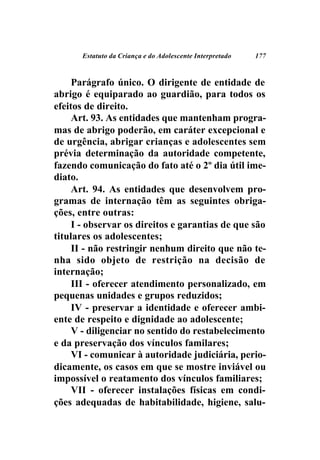 Estatuto da Criança e do Adolescente Interpretado   177



     Parágrafo único. O dirigente de entidade de
abrigo é equiparado ao guardião, para todos os
efeitos de direito.
     Art. 93. As entidades que mantenham progra-
mas de abrigo poderão, em caráter excepcional e
de urgência, abrigar crianças e adolescentes sem
prévia determinação da autoridade competente,
fazendo comunicação do fato até o 2º dia útil ime-
diato.
     Art. 94. As entidades que desenvolvem pro-
gramas de internação têm as seguintes obriga-
ções, entre outras:
     I - observar os direitos e garantias de que são
titulares os adolescentes;
     II - não restringir nenhum direito que não te-
nha sido objeto de restrição na decisão de
internação;
     III - oferecer atendimento personalizado, em
pequenas unidades e grupos reduzidos;
     IV - preservar a identidade e oferecer ambi-
ente de respeito e dignidade ao adolescente;
     V - diligenciar no sentido do restabelecimento
e da preservação dos vínculos familares;
     VI - comunicar à autoridade judiciária, perio-
dicamente, os casos em que se mostre inviável ou
impossível o reatamento dos vínculos familiares;
     VII - oferecer instalações físicas em condi-
ções adequadas de habitabilidade, higiene, salu-
 