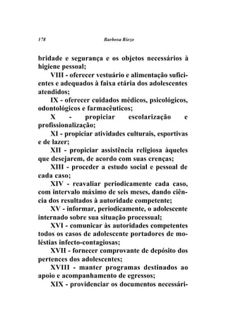 178                   Barbosa Riezo



bridade e segurança e os objetos necessários à
higiene pessoal;
     VIII - oferecer vestuário e alimentação sufici-
entes e adequados à faixa etária dos adolescentes
atendidos;
     IX - oferecer cuidados médicos, psicológicos,
odontológicos e farmacêuticos;
     X      -    propiciar      escolarização      e
profissionalização;
     XI - propiciar atividades culturais, esportivas
e de lazer;
     XII - propiciar assistência religiosa àqueles
que desejarem, de acordo com suas crenças;
     XIII - proceder a estudo social e pessoal de
cada caso;
     XIV - reavaliar periodicamente cada caso,
com intervalo máximo de seis meses, dando ciên-
cia dos resultados à autoridade competente;
     XV - informar, periodicamente, o adolescente
internado sobre sua situação processual;
     XVI - comunicar às autoridades competentes
todos os casos de adolescente portadores de mo-
léstias infecto-contagiosas;
     XVII - fornecer comprovante de depósito dos
pertences dos adolescentes;
     XVIII - manter programas destinados ao
apoio e acompanhamento de egressos;
     XIX - providenciar os documentos necessári-
 