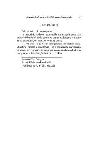 Estatuto da Criança e do Adolescente Interpretado    17


                      4. CONCLUSÕES

     Pelo exposto, afirmo o seguinte:
     - a prescrição pode ser reconhecida nos procedimentos para
aplicação de medida sócio-educativa contra adolescente praticante
de ato infracional, em analogia com a lei penal;
     - a remissão só pode ser acompanhada de medida sócio-
educativa - tirante a advertência - se o adolescente previamente
concordar em cumprir esta, renunciando ao seu direito de defesa,
assegurado na Constituição Federal e no ECA.
     _______________________________
     Rosaldo Elias Pacagnan
     Juiz de Direito em Palotina-PR
     (Publicada na RJ nº 211, pág. 22)
 